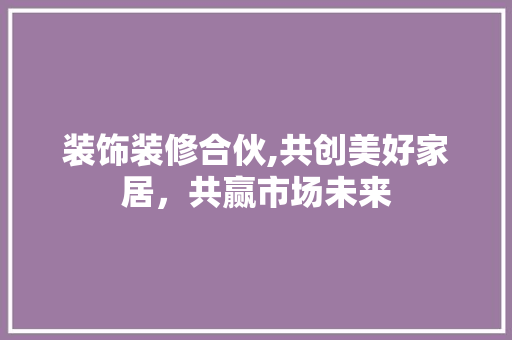 装饰装修合伙,共创美好家居，共赢市场未来 装饰装修合伙,共创美好家居，共赢市场未来 家居设计