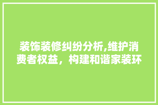装饰装修纠纷分析,维护消费者权益，构建和谐家装环境 装饰装修纠纷分析,维护消费者权益，构建和谐家装环境 装修知识