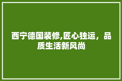 西宁德国装修,匠心独运，品质生活新风尚 西宁德国装修,匠心独运，品质生活新风尚 家居设计