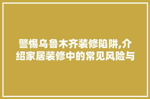 警惕乌鲁木齐装修陷阱,介绍家居装修中的常见风险与防范步骤 警惕乌鲁木齐装修陷阱,介绍家居装修中的常见风险与防范步骤 家居装饰