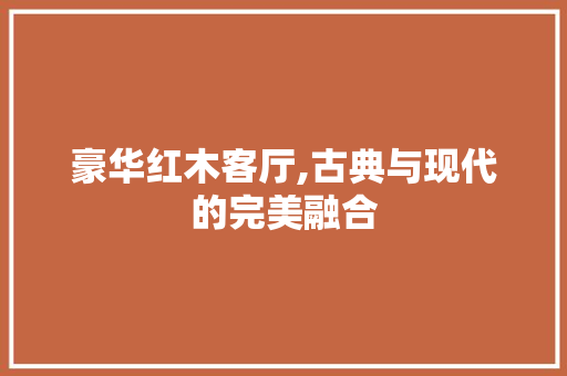 豪华红木客厅,古典与现代的完美融合 豪华红木客厅,古典与现代的完美融合 家居装饰