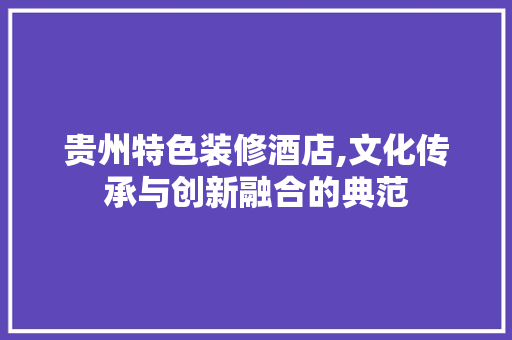 贵州特色装修酒店,文化传承与创新融合的典范 贵州特色装修酒店,文化传承与创新融合的典范 买房须知