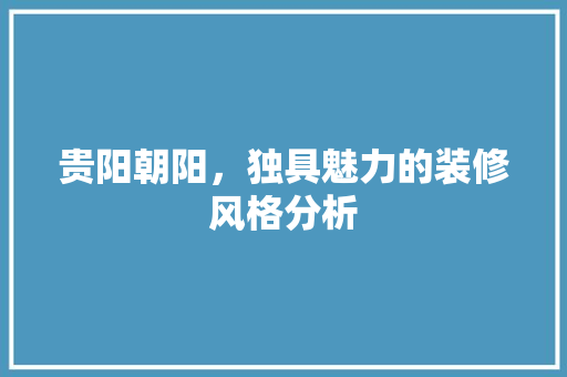 贵阳朝阳，独具魅力的装修风格分析 贵阳朝阳，独具魅力的装修风格分析 买房须知