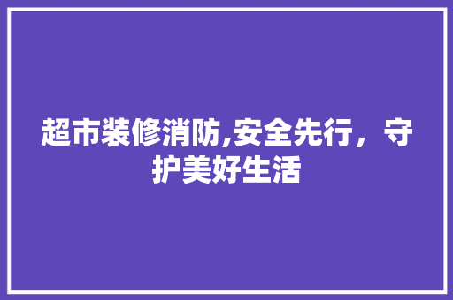 超市装修消防,安全先行，守护美好生活 超市装修消防,安全先行，守护美好生活 买房须知