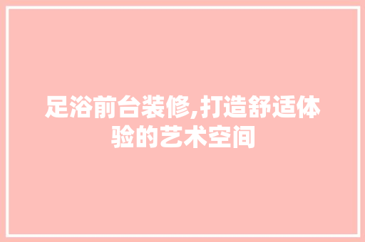 足浴前台装修,打造舒适体验的艺术空间 足浴前台装修,打造舒适体验的艺术空间 装修知识