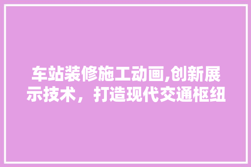车站装修施工动画,创新展示技术，打造现代交通枢纽 车站装修施工动画,创新展示技术，打造现代交通枢纽 家居装饰