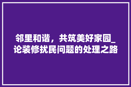 邻里和谐，共筑美好家园_论装修扰民问题的处理之路 邻里和谐，共筑美好家园_论装修扰民问题的处理之路 家居设计