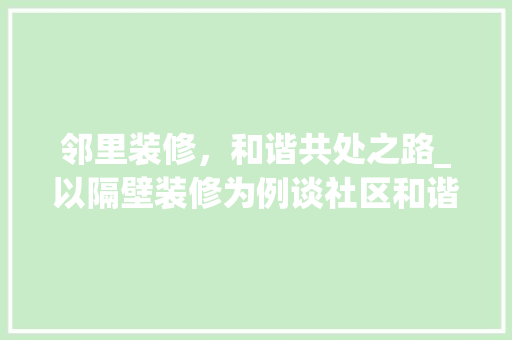 邻里装修，和谐共处之路_以隔壁装修为例谈社区和谐生活 邻里装修，和谐共处之路_以隔壁装修为例谈社区和谐生活 家居装饰