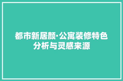 都市新居颜·公寓装修特色分析与灵感来源 都市新居颜·公寓装修特色分析与灵感来源 买房须知