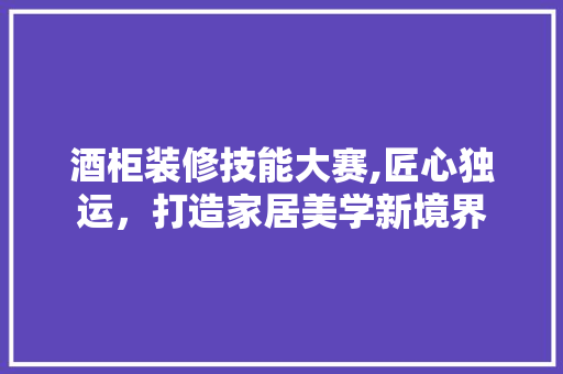 酒柜装修技能大赛,匠心独运，打造家居美学新境界 酒柜装修技能大赛,匠心独运，打造家居美学新境界 二手房