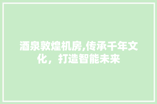 酒泉敦煌机房,传承千年文化，打造智能未来 酒泉敦煌机房,传承千年文化，打造智能未来 买房须知