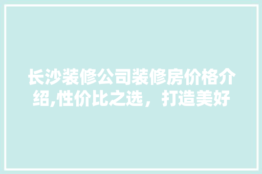 长沙装修公司装修房价格介绍,性价比之选，打造美好家居生活 长沙装修公司装修房价格介绍,性价比之选，打造美好家居生活 二手房