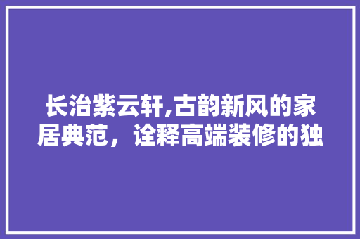 长治紫云轩,古韵新风的家居典范，诠释高端装修的独特魅力 长治紫云轩,古韵新风的家居典范，诠释高端装修的独特魅力 买房须知
