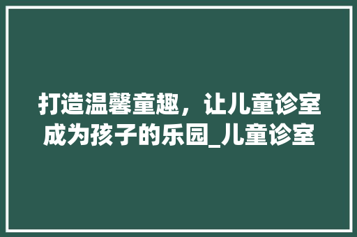 打造温馨童趣，让儿童诊室成为孩子的乐园_儿童诊室装修攻略 打造温馨童趣，让儿童诊室成为孩子的乐园_儿童诊室装修攻略 买房须知