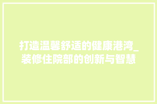打造温馨舒适的健康港湾_装修住院部的创新与智慧 打造温馨舒适的健康港湾_装修住院部的创新与智慧 家居设计