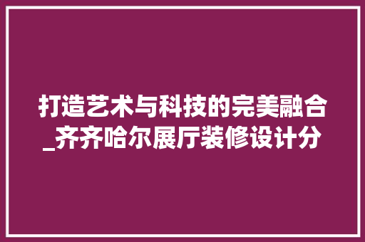 打造艺术与科技的完美融合_齐齐哈尔展厅装修设计分析 打造艺术与科技的完美融合_齐齐哈尔展厅装修设计分析 家居装饰