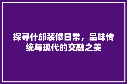 探寻什邡装修日常，品味传统与现代的交融之美 探寻什邡装修日常，品味传统与现代的交融之美 装修知识