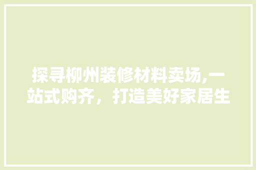 探寻柳州装修材料卖场,一站式购齐，打造美好家居生活 探寻柳州装修材料卖场,一站式购齐，打造美好家居生活 家居装饰