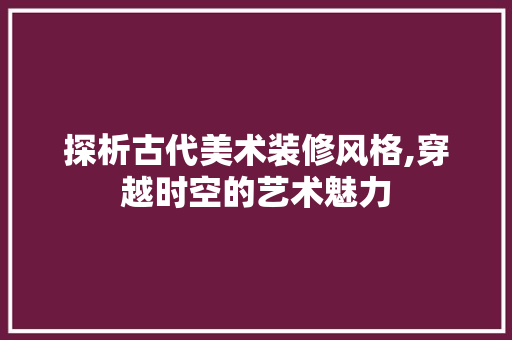 探析古代美术装修风格,穿越时空的艺术魅力 探析古代美术装修风格,穿越时空的艺术魅力 二手房