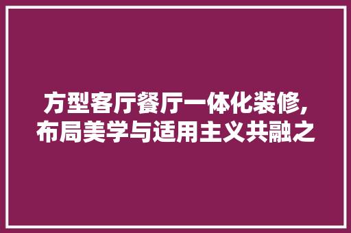 方型客厅餐厅一体化装修,布局美学与适用主义共融之路 方型客厅餐厅一体化装修,布局美学与适用主义共融之路 装修知识