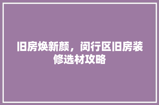 旧房焕新颜，闵行区旧房装修选材攻略 旧房焕新颜，闵行区旧房装修选材攻略 二手房