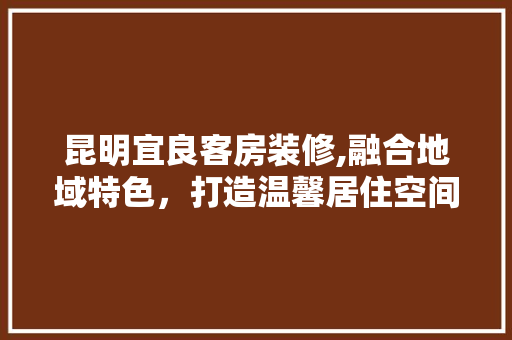 昆明宜良客房装修,融合地域特色，打造温馨居住空间 昆明宜良客房装修,融合地域特色，打造温馨居住空间 装修知识