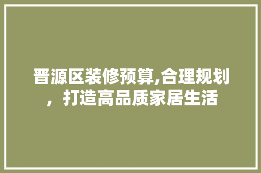 晋源区装修预算,合理规划，打造高品质家居生活 晋源区装修预算,合理规划，打造高品质家居生活 二手房