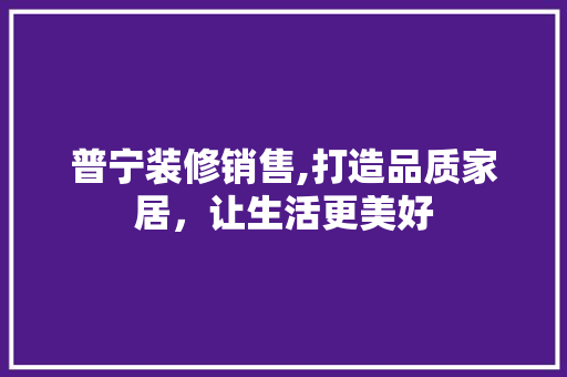 普宁装修销售,打造品质家居，让生活更美好 普宁装修销售,打造品质家居，让生活更美好 家居设计