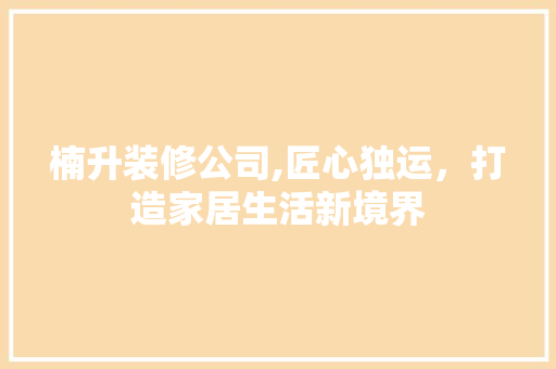 楠升装修公司,匠心独运，打造家居生活新境界 楠升装修公司,匠心独运，打造家居生活新境界 家居装饰