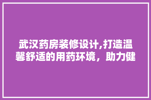 武汉药房装修设计,打造温馨舒适的用药环境，助力健康生活 武汉药房装修设计,打造温馨舒适的用药环境，助力健康生活 装修知识