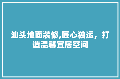 汕头地面装修,匠心独运，打造温馨宜居空间 汕头地面装修,匠心独运，打造温馨宜居空间 二手房