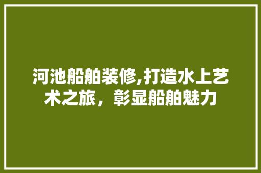 河池船舶装修,打造水上艺术之旅，彰显船舶魅力 河池船舶装修,打造水上艺术之旅，彰显船舶魅力 买房须知