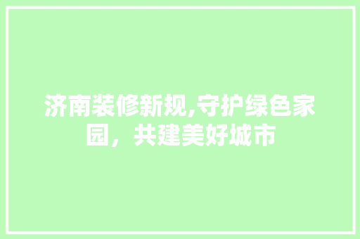 济南装修新规,守护绿色家园，共建美好城市 济南装修新规,守护绿色家园，共建美好城市 家居设计