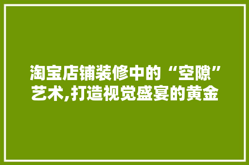 淘宝店铺装修中的“空隙”艺术,打造视觉盛宴的黄金法则 淘宝店铺装修中的“空隙”艺术,打造视觉盛宴的黄金法则 家居装饰