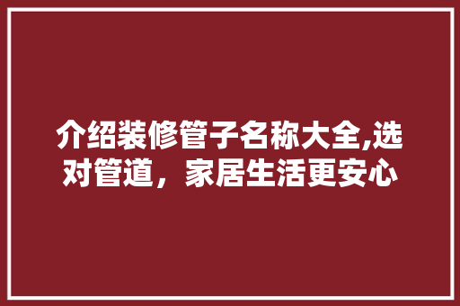 介绍装修管子名称大全,选对管道，家居生活更安心 介绍装修管子名称大全,选对管道，家居生活更安心 买房须知