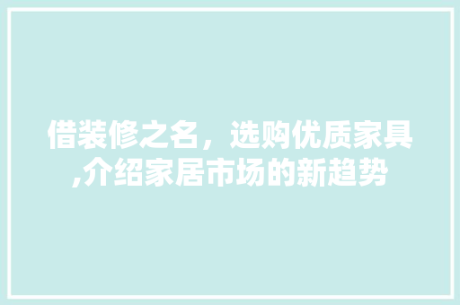 借装修之名，选购优质家具,介绍家居市场的新趋势 借装修之名，选购优质家具,介绍家居市场的新趋势 二手房