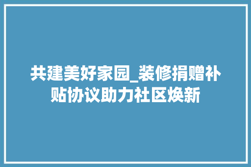 共建美好家园_装修捐赠补贴协议助力社区焕新 共建美好家园_装修捐赠补贴协议助力社区焕新 二手房