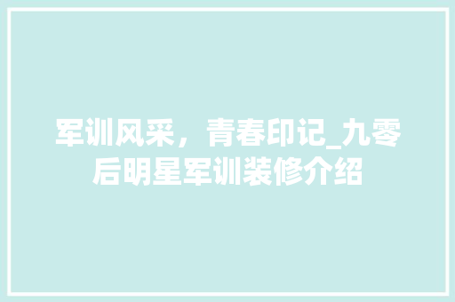 军训风采，青春印记_九零后明星军训装修介绍 军训风采，青春印记_九零后明星军训装修介绍 二手房