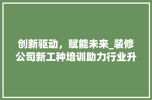 创新驱动，赋能未来_装修公司新工种培训助力行业升级 创新驱动，赋能未来_装修公司新工种培训助力行业升级 买房须知