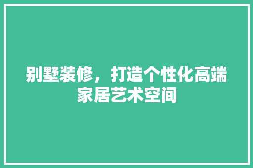 别墅装修，打造个性化高端家居艺术空间 别墅装修，打造个性化高端家居艺术空间 家居装饰