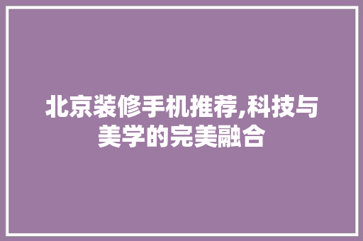 北京装修手机推荐,科技与美学的完美融合 北京装修手机推荐,科技与美学的完美融合 家居装饰