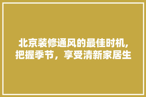 北京装修通风的最佳时机,把握季节，享受清新家居生活 北京装修通风的最佳时机,把握季节，享受清新家居生活 二手房