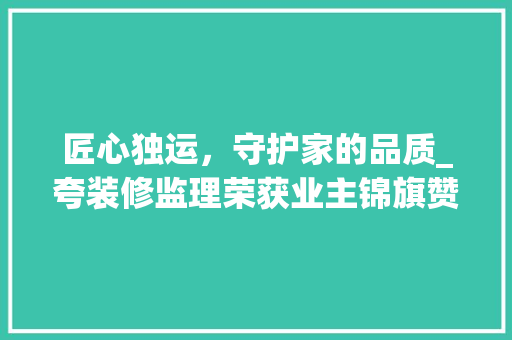 匠心独运，守护家的品质_夸装修监理荣获业主锦旗赞誉 匠心独运，守护家的品质_夸装修监理荣获业主锦旗赞誉 家居设计