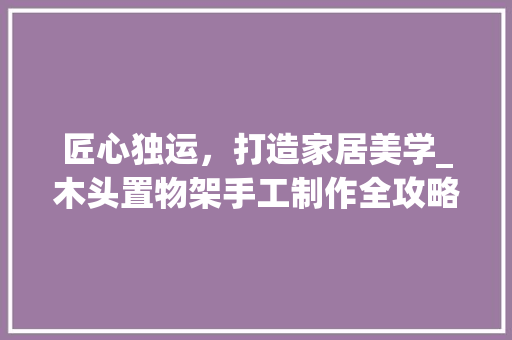 匠心独运，打造家居美学_木头置物架手工制作全攻略 匠心独运，打造家居美学_木头置物架手工制作全攻略 二手房