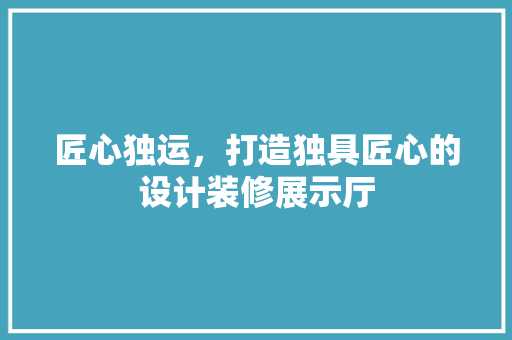 匠心独运，打造独具匠心的设计装修展示厅 匠心独运，打造独具匠心的设计装修展示厅 家居设计