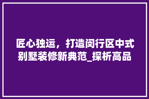匠心独运，打造闵行区中式别墅装修新典范_探析高品质中式别墅施工工艺 匠心独运，打造闵行区中式别墅装修新典范_探析高品质中式别墅施工工艺 买房须知
