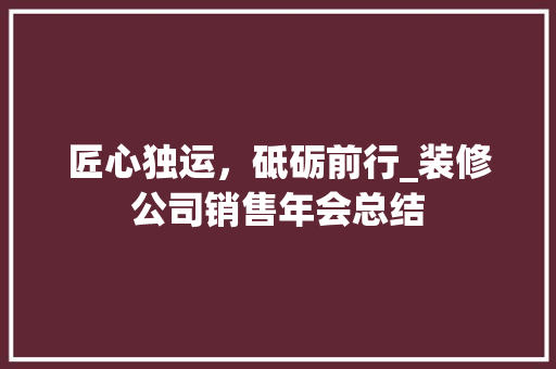 匠心独运，砥砺前行_装修公司销售年会总结 匠心独运，砥砺前行_装修公司销售年会总结 家居装饰