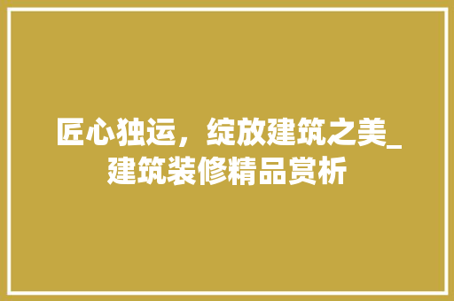 匠心独运，绽放建筑之美_建筑装修精品赏析 匠心独运，绽放建筑之美_建筑装修精品赏析 装修知识