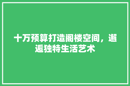 十万预算打造阁楼空间，邂逅独特生活艺术 十万预算打造阁楼空间，邂逅独特生活艺术 家居装饰