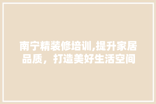 南宁精装修培训,提升家居品质，打造美好生活空间 南宁精装修培训,提升家居品质，打造美好生活空间 家居设计